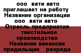 ооо “вати-авто“ приглашает на работу. › Название организации ­ ооо “вати-авто“ › Отрасль предприятия ­ текстильное производство › Название вакансии ­ прядильщик 4 разряда ( можно с обучением) › Место работы ­ г.Волжский ул.7 Автодорога ,27 › Подчинение ­ мастер , начальник цеха › Минимальный оклад ­ 17 500 › Максимальный оклад ­ 30 000 › Возраст от ­ 18 - Волгоградская обл., Волжский г. Работа » Вакансии   